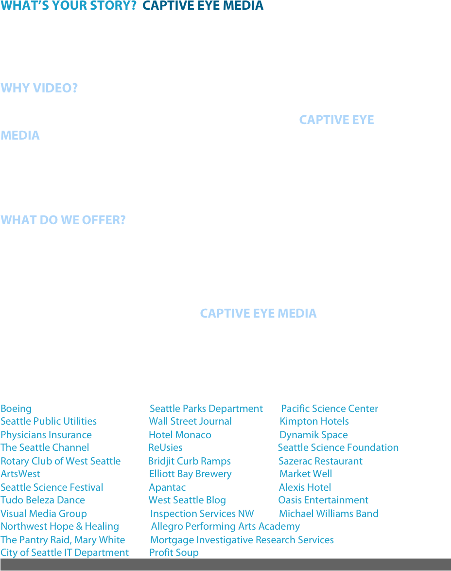 WHAT’S YOUR STORY?  CAPTIVE EYE MEDIA would like the world to hear your voice and see your passion. Wouldn’t you?



WHY VIDEO?
Video is the single most important thing that can separate you from the competition, and make you stand out from the rest. At CAPTIVE EYE MEDIA we don’t have fancy titles or talk in doublespeak, we offer clear messaging and creative story telling. Our experience is in television content, HD video production, corporate public relations and brand management. You are the expert when it comes to your company, group or cause; we just help you share it with the world in a clean creative way. 

WHAT DO WE OFFER?
Creative Video Producing and Production, Kickstarter and other promotional videos, Corporate Video, Marketing, Brand Management, Messaging, Public Relations, Marketing Campaigns, Event Coverage, Creative Web and Broadcast Content, and Social Media Plans.

Creative, fun, and easy to work with; CAPTIVE EYE MEDIA will keep an eye on your budget and your audience’s eyes on the screen. If you need creative video content, video production call or email today! Seattle based, but will travel to you! 

Clients include: 
Boeing                                                    Seattle Parks Department        Pacific Science Center          
Seattle Public Utilities                       Wall Street Journal                     Kimpton Hotels
Physicians Insurance                         Hotel Monaco                              Dynamik Space                            
The Seattle Channel                          ReUsies                                          Seattle Science Foundation 
Rotary Club of West Seattle            Bridjit Curb Ramps                     Sazerac Restaurant                    
ArtsWest                                                Elliott Bay Brewery                     Market Well
Seattle Science Festival                    Apantac                                         Alexis Hotel
Tudo Beleza Dance                            West Seattle Blog                       Oasis Entertainment
Visual Media Group                            Inspection Services NW           Michael Williams Band
Northwest Hope & Healing              Allegro Performing Arts Academy
The Pantry Raid, Mary White           Mortgage Investigative Research Services
City of Seattle IT Department         Profit Soup
